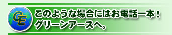 このような場合にはお電話一本!グリーンアースへ