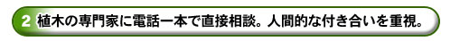 ２．植木の専門家に電話一本で直接相談ができる人間的な付き合いを重視。